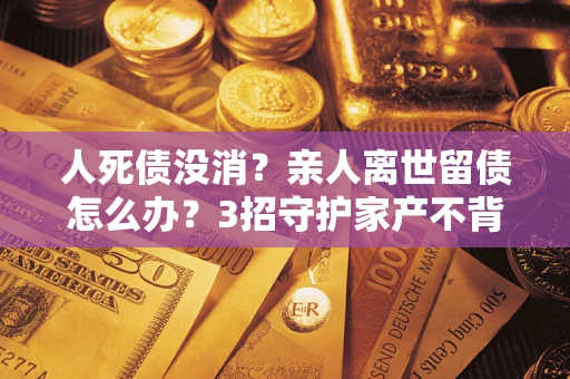 济南人死债没消？亲人离世留债怎么办？3招守护家产不背锅