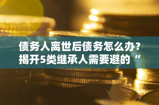 济南债务人离世后债务怎么办？揭开5类继承人需要避的“坑”