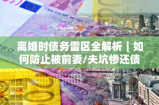 济南离婚时债务雷区全解析｜如何防止被前妻/夫坑惨还债？