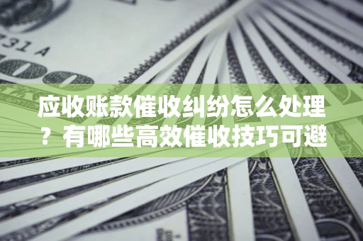 济南应收账款催收纠纷怎么处理？有哪些高效催收技巧可避免坏账？