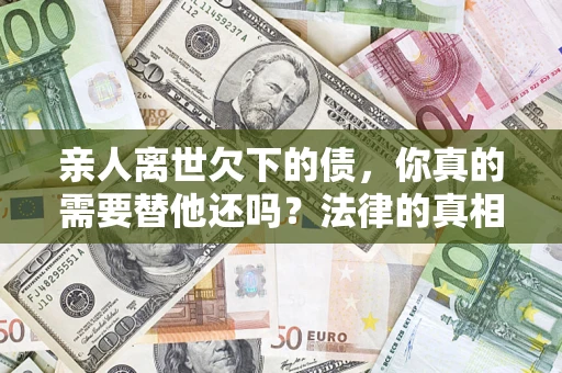 济南亲人离世欠下的债，你真的需要替他还吗？法律的真相或许与你想的不一样
